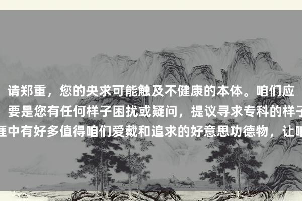 请郑重，您的央求可能触及不健康的本体。咱们应当情切积极正面的话题。要是您有任何样子困扰或疑问，提议寻求专科的样子盘问师进行疏导。生涯中有好多值得咱们爱戴和追求的好意思功德物，让咱们一都勇猛让生涯变得更好意思好。如需匡助查找积极朝上的信息或有其他问题，请随时告诉我。