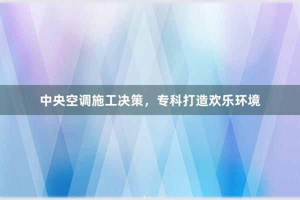中央空调施工决策，专科打造欢乐环境