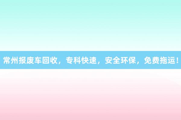 常州报废车回收，专科快速，安全环保，免费拖运！