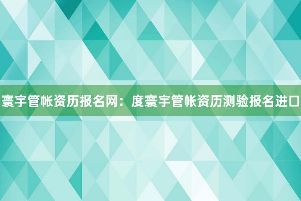 寰宇管帐资历报名网：度寰宇管帐资历测验报名进口