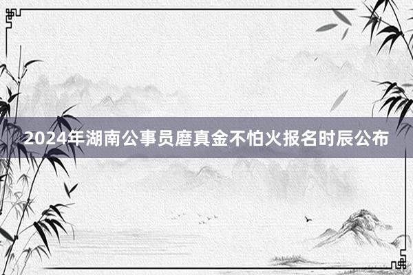 2024年湖南公事员磨真金不怕火报名时辰公布