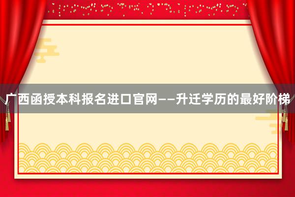 广西函授本科报名进口官网——升迁学历的最好阶梯
