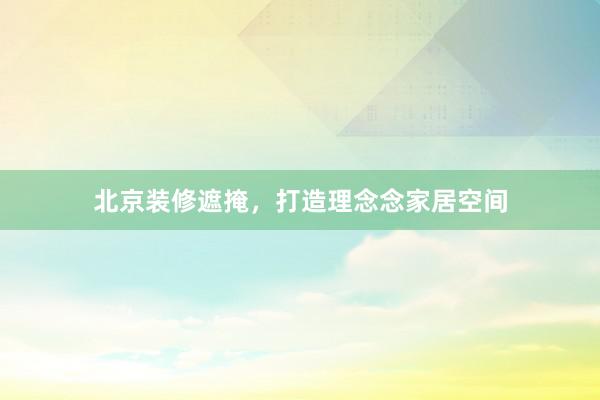 北京装修遮掩，打造理念念家居空间