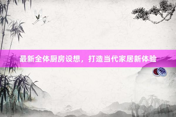 最新全体厨房设想，打造当代家居新体验