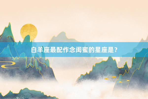 白羊座最配作念闺蜜的星座是？