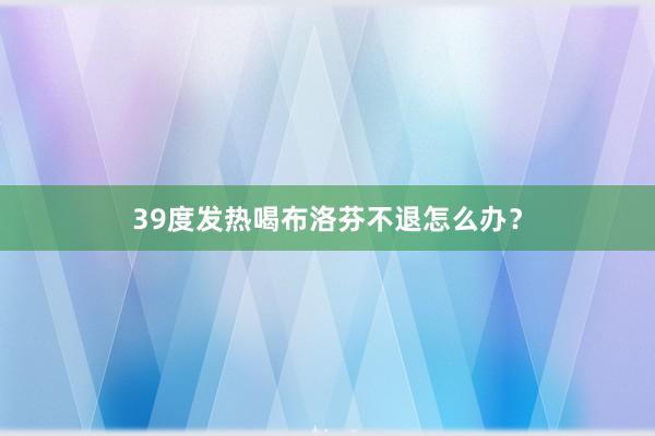 39度发热喝布洛芬不退怎么办？
